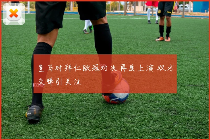 皇马对拜仁欧冠对决再度上演 双方交锋引关注
